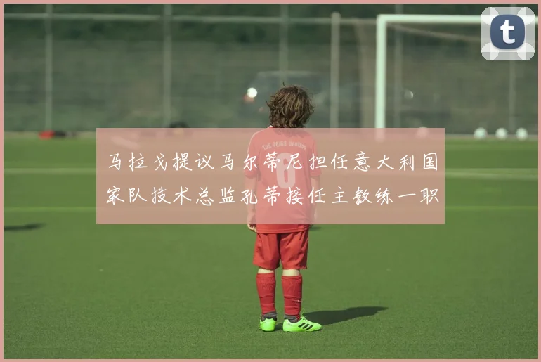 马拉戈提议马尔蒂尼担任意大利国家队技术总监孔蒂接任主教练一职